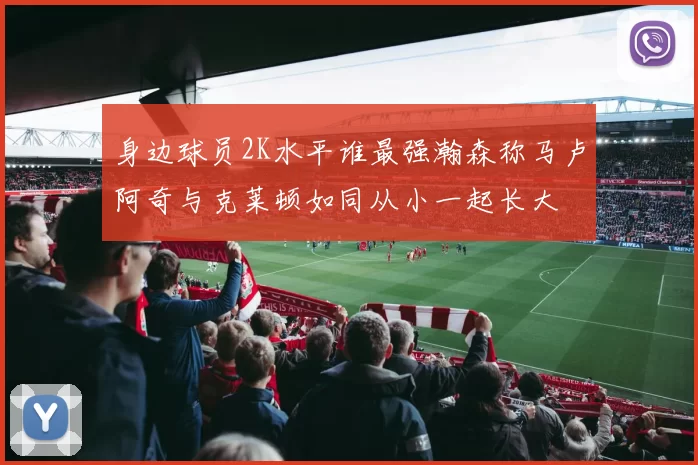 身边球员2K水平谁最强瀚森称马卢阿奇与克莱顿如同从小一起长大