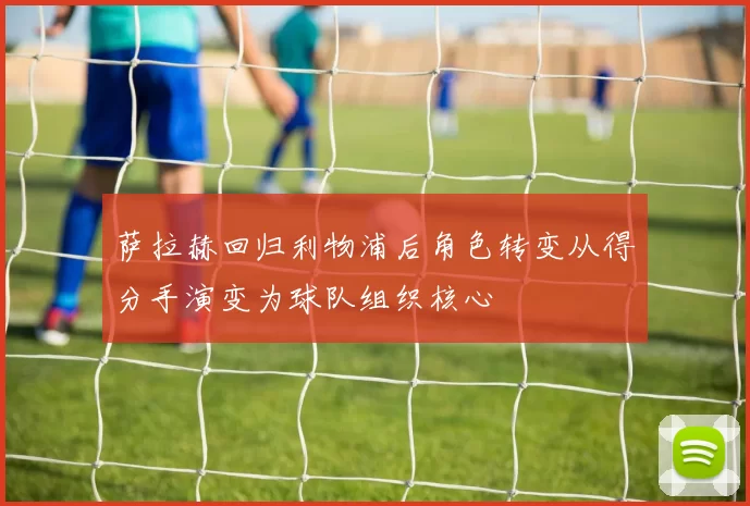 萨拉赫回归利物浦后角色转变从得分手演变为球队组织核心
