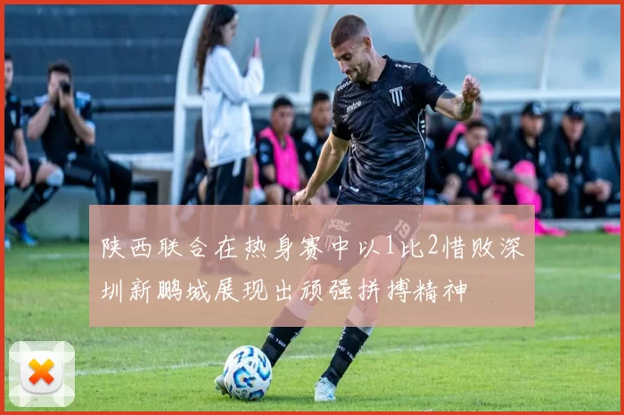 陕西联合在热身赛中以1比2惜败深圳新鹏城展现出顽强拼搏精神