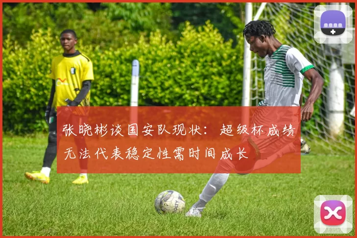 张晓彬谈国安队现状：超级杯成绩无法代表稳定性需时间成长