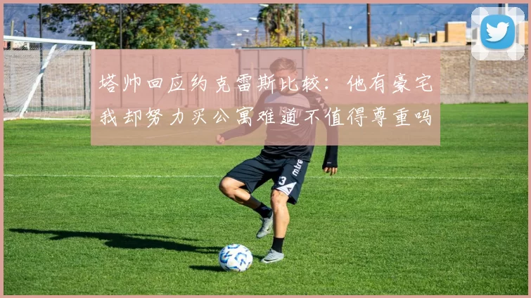 塔帅回应约克雷斯比较：他有豪宅我却努力买公寓难道不值得尊重吗