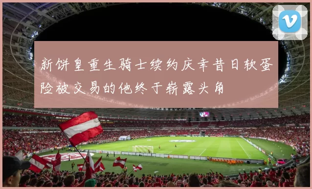 新饼皇重生骑士续约庆幸昔日软蛋险被交易的他终于崭露头角