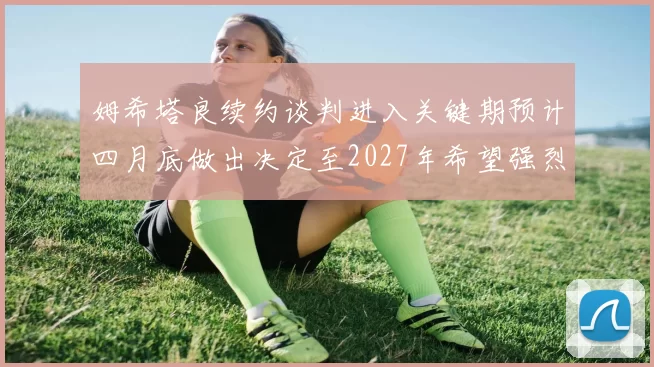 姆希塔良续约谈判进入关键期预计四月底做出决定至2027年希望强烈