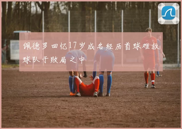 佩德罗回忆17岁成名经历首球难救球队于败局之中