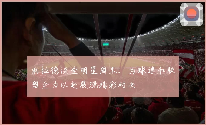 利拉德谈全明星周末：为球迷和联盟全力以赴展现精彩对决
