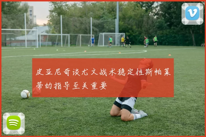 皮亚尼奇谈尤文战术稳定性斯帕莱蒂的指导至关重要