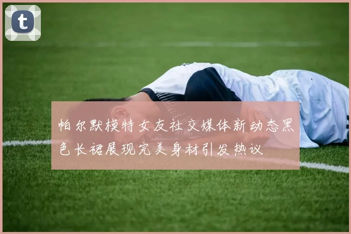 帕尔默模特女友社交媒体新动态黑色长裙展现完美身材引发热议