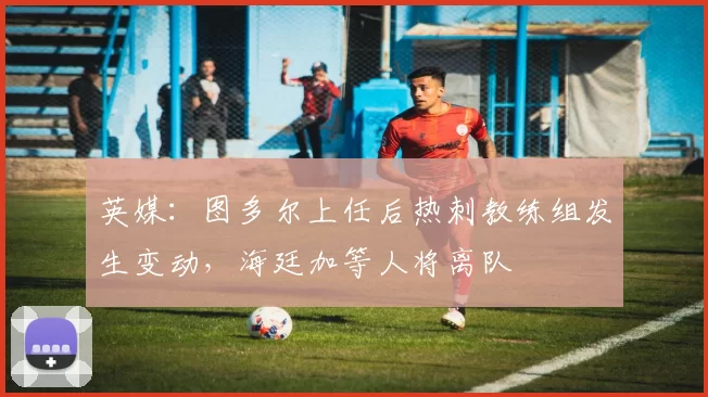 英媒：图多尔上任后热刺教练组发生变动，海廷加等人将离队
