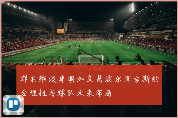 邓利维谈库明加交易波尔津吉斯的合理性与球队未来布局