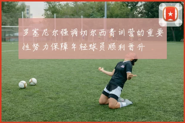 罗塞尼尔强调切尔西青训营的重要性努力保障年轻球员顺利晋升