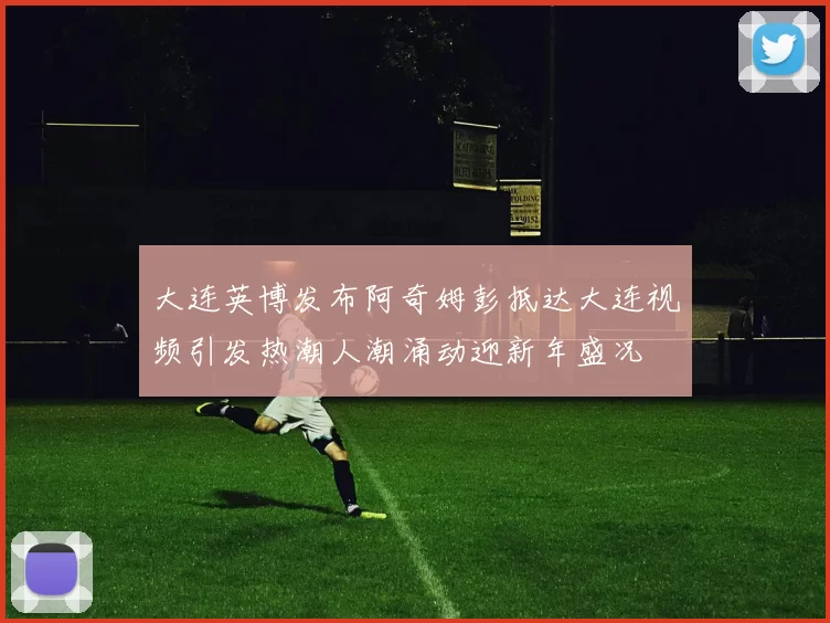 大连英博发布阿奇姆彭抵达大连视频引发热潮人潮涌动迎新年盛况