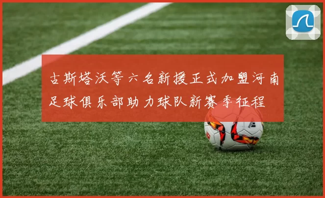 古斯塔沃等六名新援正式加盟河南足球俱乐部助力球队新赛季征程