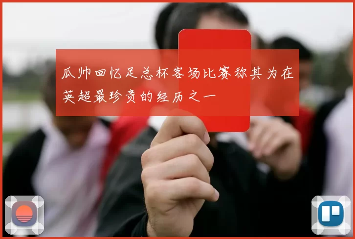 瓜帅回忆足总杯客场比赛称其为在英超最珍贵的经历之一
