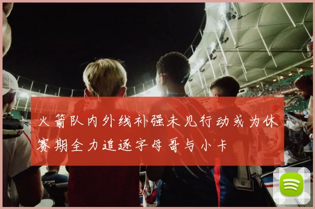 火箭队内外线补强未见行动或为休赛期全力追逐字母哥与小卡