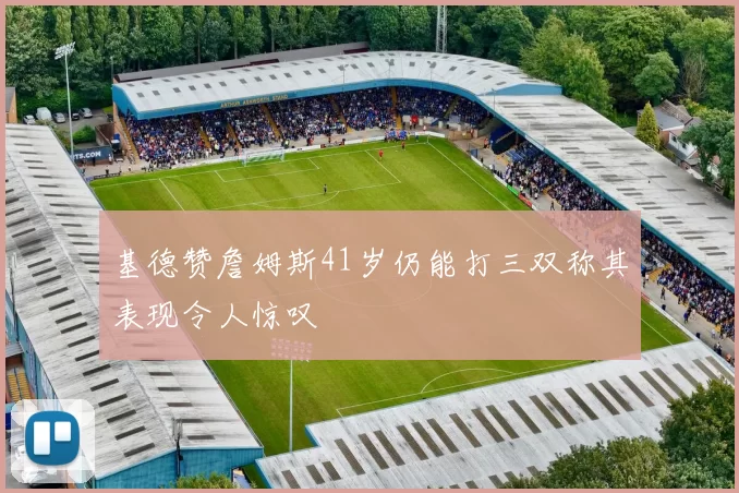 基德赞詹姆斯41岁仍能打三双称其表现令人惊叹