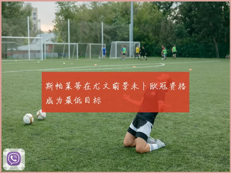 斯帕莱蒂在尤文前景未卜欧冠资格成为最低目标