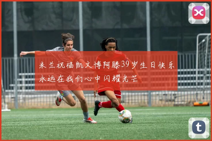 米兰祝福凯文博阿滕39岁生日快乐永远在我们心中闪耀光芒