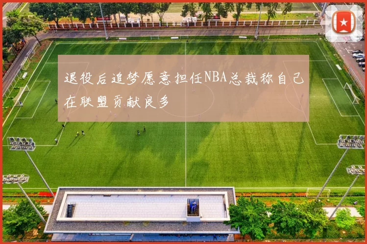 退役后追梦愿意担任NBA总裁称自己在联盟贡献良多