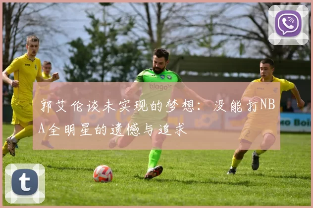 郭艾伦谈未实现的梦想：没能打NBA全明星的遗憾与追求
