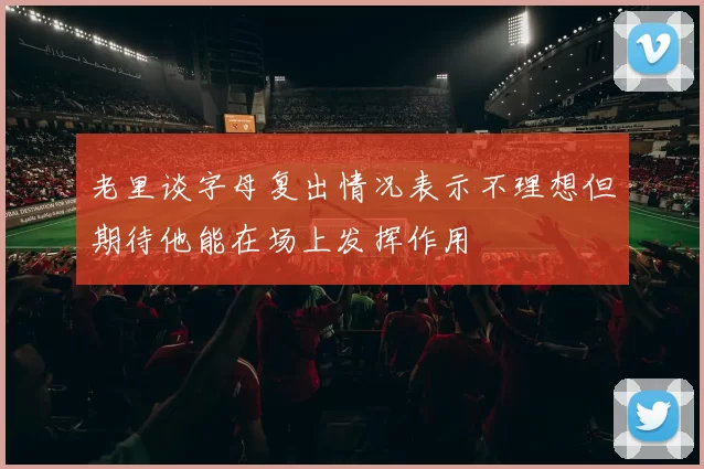 老里谈字母复出情况表示不理想但期待他能在场上发挥作用
